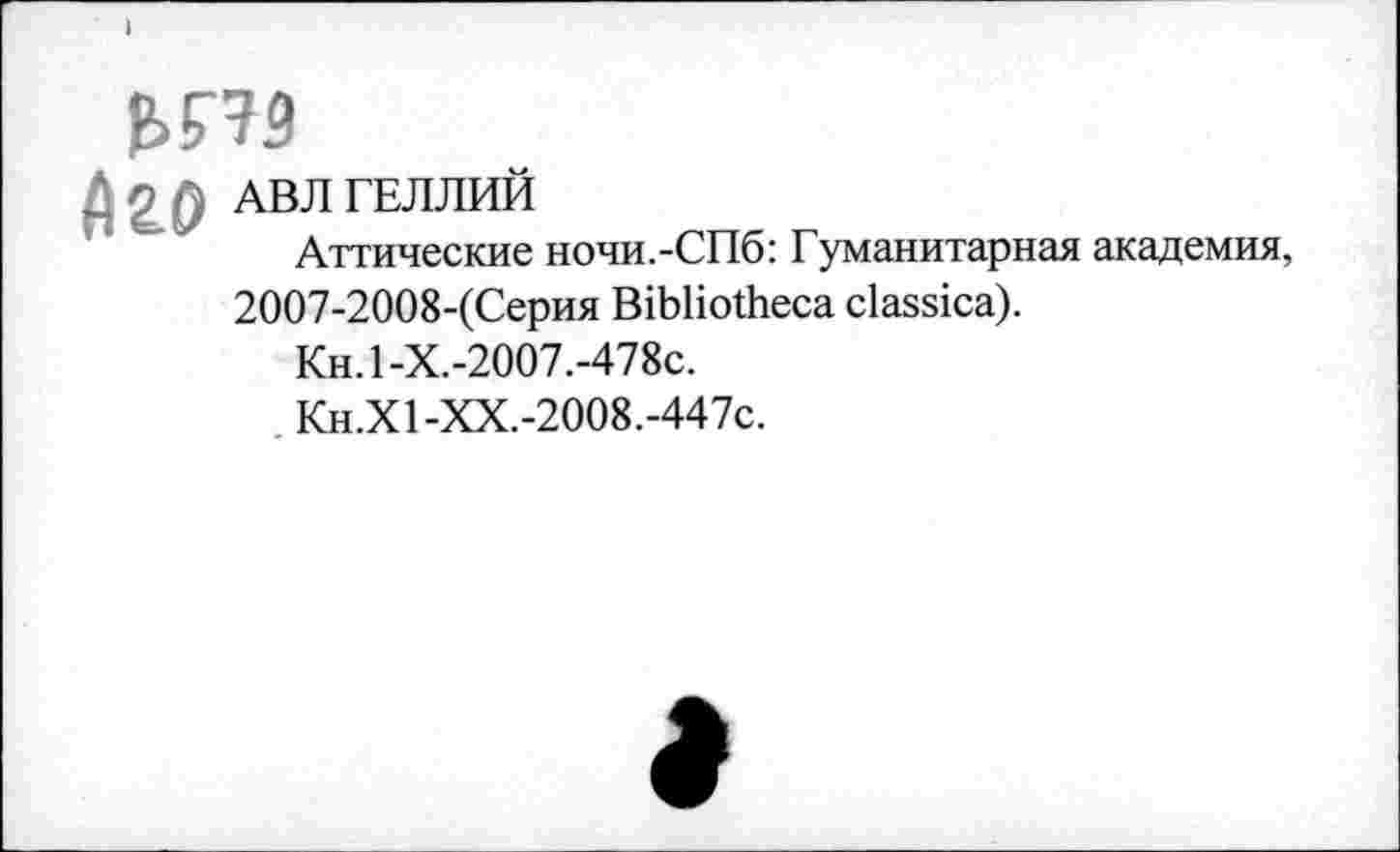 ﻿f>H9
Д2.0 АВЛ ГЕЛЛИЙ
Аттические ночи.-СПб: Гуманитарная академия, 2007-2008-(Серия Bibliotheca classica).
Кн.1-Х.-2007.-478с.
Кн.Х1-ХХ.-2008.-447с.